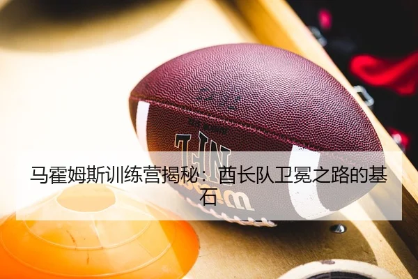 马霍姆斯训练营揭秘：酋长队卫冕之路的基石
