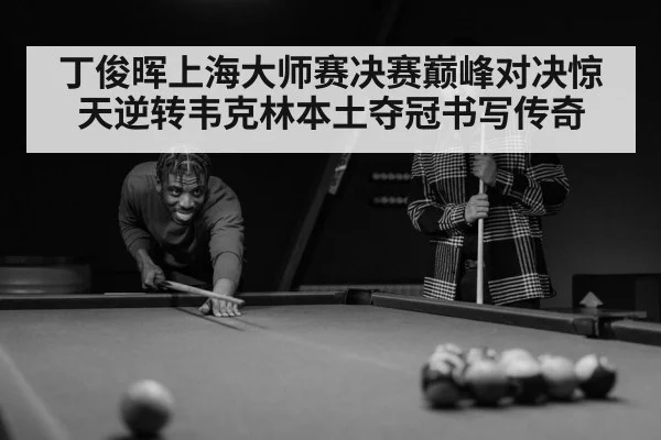 丁俊晖上海大师赛决赛巅峰对决惊天逆转韦克林本土夺冠书写传奇